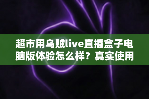 超市用乌贼live直播盒子电脑版体验怎么样？真实使用感受与深度评测全解析
