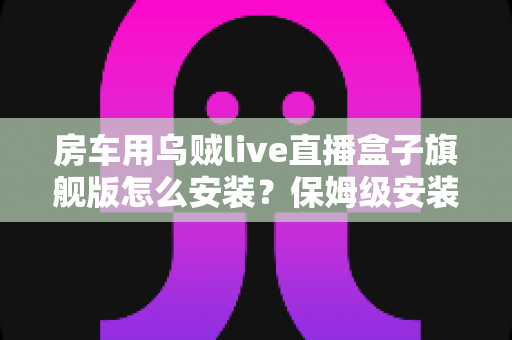 房车用乌贼live直播盒子旗舰版怎么安装?保姆级安装教程助你开启边走边播新体验 房车用乌贼live直播盒子旗舰版怎么安装?保姆级安装教程助你开启边走边播新体验