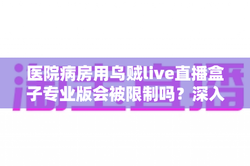 医院病房用乌贼live直播盒子专业版会被限制吗?深入解读医院环境下直播设备的使用规范与应对策略 医院病房用乌贼live直播盒子专业版会被限制吗?深入解读医院环境下直播设备的使用规范与应对策略