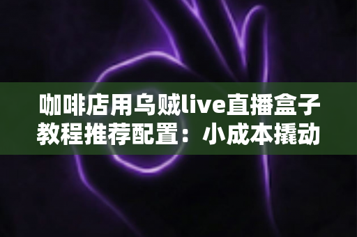 咖啡店用乌贼live直播盒子教程推荐配置：小成本撬动大流量，一杯咖啡直播获客全攻略