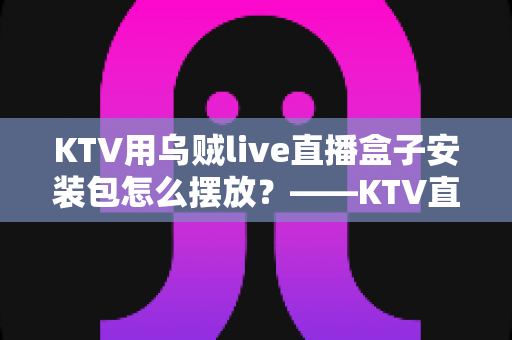 KTV用乌贼live直播盒子安装包怎么摆放?——KTV直播设备安装摆放一站式实用指南 KTV用乌贼live直播盒子安装包怎么摆放?——KTV直播设备安装摆放一站式实用指南