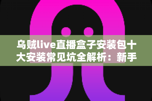 乌贼live直播盒子安装包十大安装常见坑全解析：新手避坑指南，一次装好不踩雷