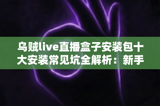 乌贼live直播盒子安装包十大安装常见坑全解析：新手避坑指南，一次装好不踩雷