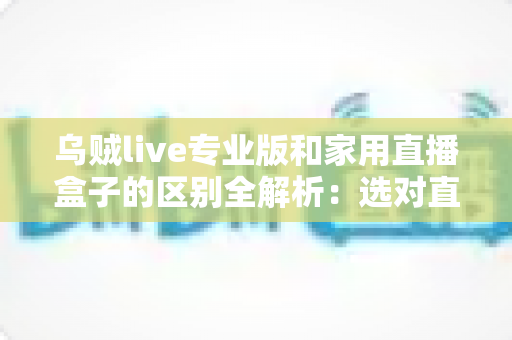 乌贼live专业版和家用直播盒子的区别全解析:选对直播方案,让内容创作事半功倍 乌贼live专业版和家用直播盒子的区别全解析:选对直播方案,让内容创作事半功倍