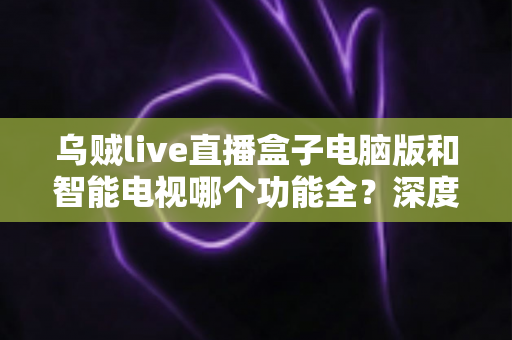 乌贼live直播盒子电脑版和智能电视哪个功能全?深度对比与选购全指南 乌贼live直播盒子电脑版和智能电视哪个功能全?深度对比与选购全指南