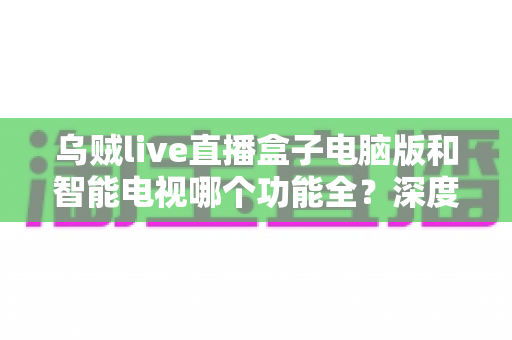 乌贼live直播盒子电脑版和智能电视哪个功能全？深度对比与选购全指南