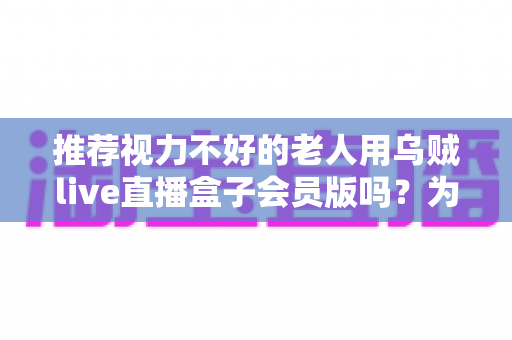 推荐视力不好的老人用乌贼live直播盒子会员版吗？为长辈选购直播盒子的全面指南