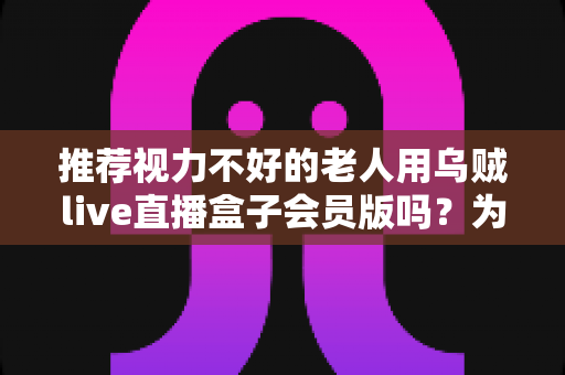 推荐视力不好的老人用乌贼live直播盒子会员版吗？为长辈选购直播盒子的全面指南