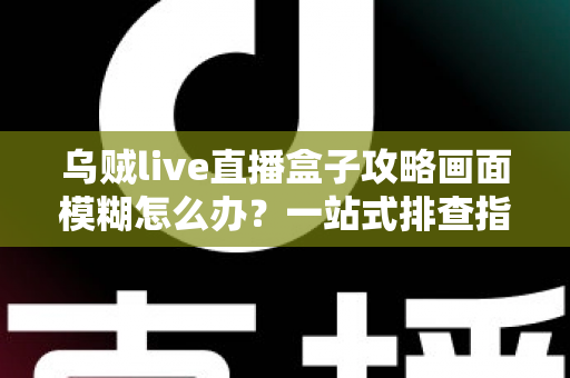 乌贼live直播盒子攻略画面模糊怎么办？一站式排查指南与清晰度优化全方案