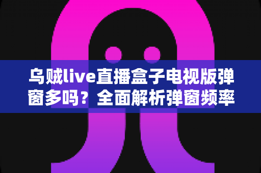 乌贼live直播盒子电视版弹窗多吗？全面解析弹窗频率、成因与实用应对方案