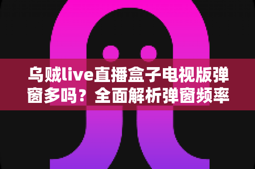 乌贼live直播盒子电视版弹窗多吗？全面解析弹窗频率、成因与实用应对方案