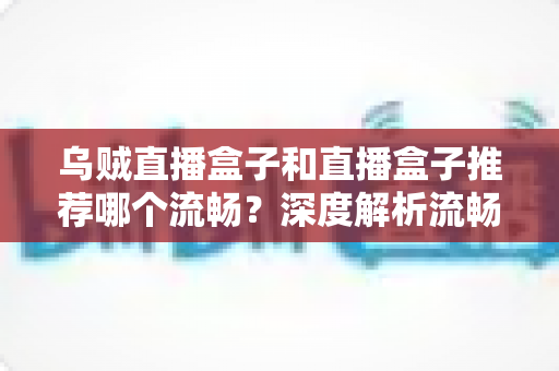 乌贼直播盒子和直播盒子推荐哪个流畅?深度解析流畅度对比与选购全攻略 乌贼直播盒子和直播盒子推荐哪个流畅?深度解析流畅度对比与选购全攻略