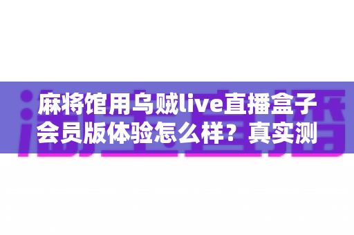 麻将馆用乌贼live直播盒子会员版体验怎么样?真实测评与选购全攻略一文读懂 麻将馆用乌贼live直播盒子会员版体验怎么样?真实测评与选购全攻略一文读懂