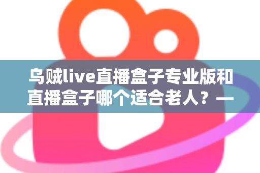 乌贼live直播盒子专业版和直播盒子哪个适合老人?——长辈专属直播设备选购全攻略 乌贼live直播盒子专业版和直播盒子哪个适合老人?——长辈专属直播设备选购全攻略