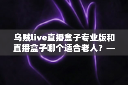 乌贼live直播盒子专业版和直播盒子哪个适合老人?——长辈专属直播设备选购全攻略 乌贼live直播盒子专业版和直播盒子哪个适合老人?——长辈专属直播设备选购全攻略