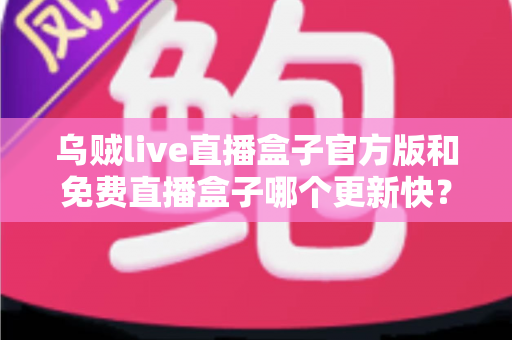 乌贼live直播盒子官方版和免费直播盒子哪个更新快?深度解析更新速度与版本选择指南 乌贼live直播盒子官方版和免费直播盒子哪个更新快?深度解析更新速度与版本选择指南