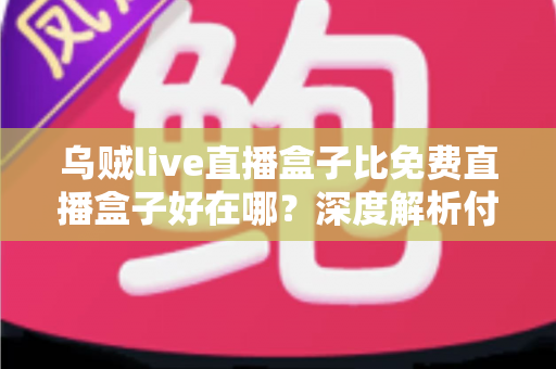 乌贼live直播盒子比免费直播盒子好在哪？深度解析付费直播盒子的核心优势与选购指南