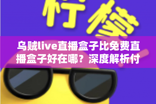 乌贼live直播盒子比免费直播盒子好在哪？深度解析付费直播盒子的核心优势与选购指南