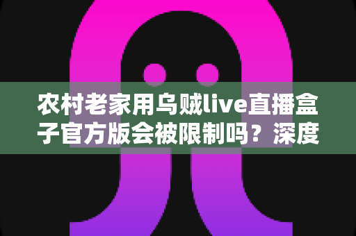 农村老家用乌贼live直播盒子官方版会被限制吗？深度解析限制原因、自查方法与实用解决方案
