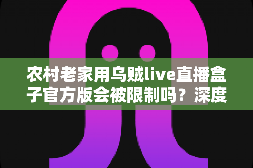 农村老家用乌贼live直播盒子官方版会被限制吗？深度解析限制原因、自查方法与实用解决方案