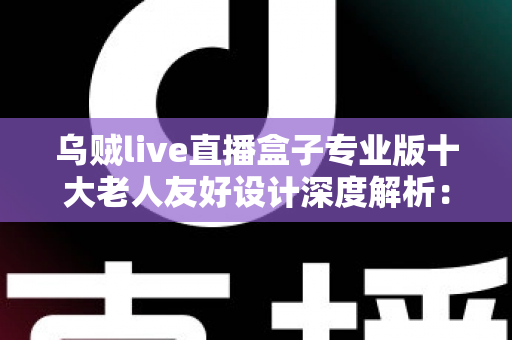乌贼live直播盒子专业版十大老人友好设计深度解析：让长辈轻松享受直播乐趣的适老化智能设备首选