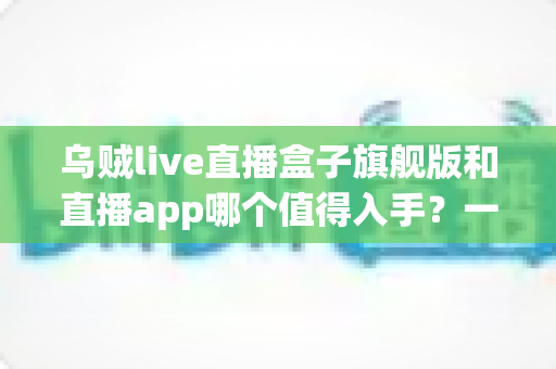 乌贼live直播盒子旗舰版和直播app哪个值得入手?一篇讲透选购逻辑与真实体验对比 乌贼live直播盒子旗舰版和直播app哪个值得入手?一篇讲透选购逻辑与真实体验对比
