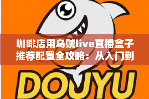 咖啡店用乌贼live直播盒子推荐配置全攻略:从入门到高端的选型方案、场景搭配与实用避坑指南 咖啡店用乌贼live直播盒子推荐配置全攻略:从入门到高端的选型方案、场景搭配与实用避坑指南