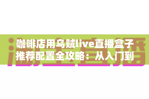 咖啡店用乌贼live直播盒子推荐配置全攻略:从入门到高端的选型方案、场景搭配与实用避坑指南 咖啡店用乌贼live直播盒子推荐配置全攻略:从入门到高端的选型方案、场景搭配与实用避坑指南
