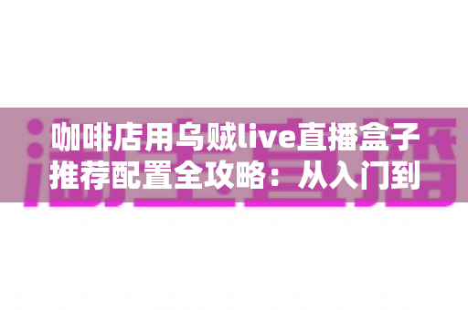 咖啡店用乌贼live直播盒子推荐配置全攻略：从入门到高端的选型方案、场景搭配与实用避坑指南