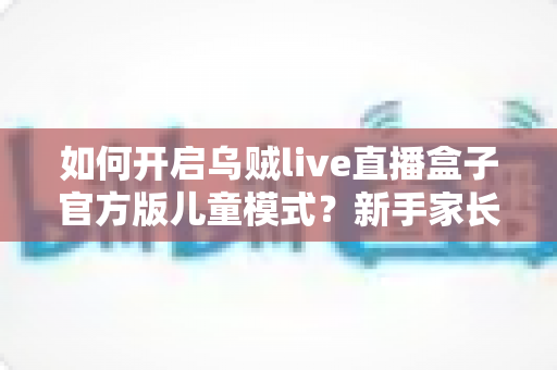 如何开启乌贼live直播盒子官方版儿童模式?新手家长必看的完整教程与安全指南 如何开启乌贼live直播盒子官方版儿童模式?新手家长必看的完整教程与安全指南