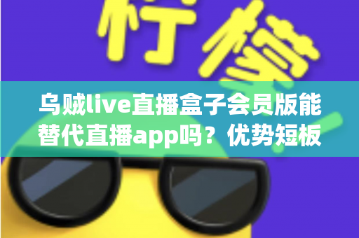 乌贼live直播盒子会员版能替代直播app吗？优势短板全面解析与选择指南