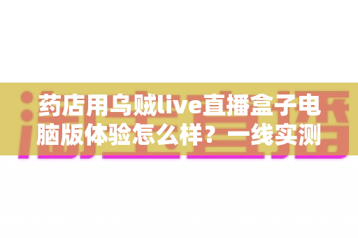 药店用乌贼live直播盒子电脑版体验怎么样?一线实测:功能、流畅度与合规辅助全面解析,药店开播实战指南 药店用乌贼live直播盒子电脑版体验怎么样?一线实测:功能、流畅度与合规辅助全面解析,药店开播实战指南