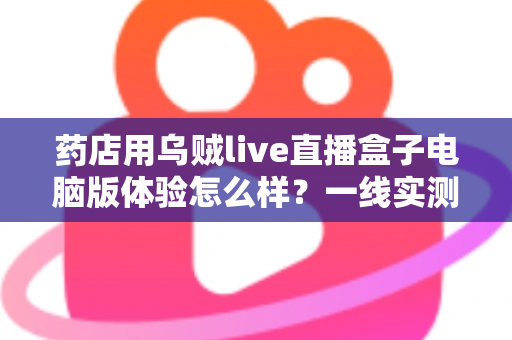 药店用乌贼live直播盒子电脑版体验怎么样?一线实测:功能、流畅度与合规辅助全面解析,药店开播实战指南 药店用乌贼live直播盒子电脑版体验怎么样?一线实测:功能、流畅度与合规辅助全面解析,药店开播实战指南