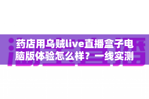 药店用乌贼live直播盒子电脑版体验怎么样？一线实测：功能、流畅度与合规辅助全面解析，药店开播实战指南