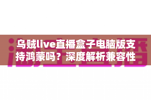 乌贼live直播盒子电脑版支持鸿蒙吗？深度解析兼容性、安装方法与使用指南