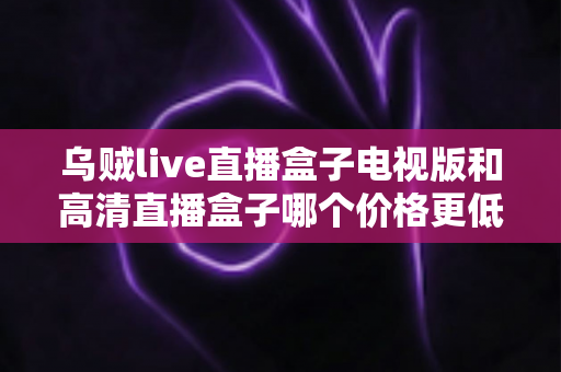 乌贼live直播盒子电视版和高清直播盒子哪个价格更低？全面价格对比与选购指南