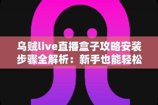乌贼live直播盒子攻略安装步骤全解析:新手也能轻松上手的使用指南 乌贼live直播盒子攻略安装步骤全解析:新手也能轻松上手的使用指南