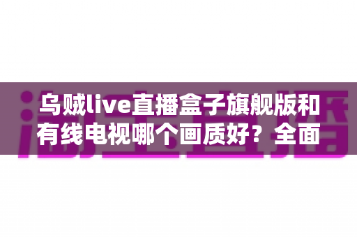 乌贼live直播盒子旗舰版和有线电视哪个画质好?全面解析两大观影方案的画质差异与选购建议 乌贼live直播盒子旗舰版和有线电视哪个画质好?全面解析两大观影方案的画质差异与选购建议