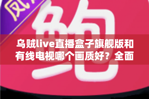 乌贼live直播盒子旗舰版和有线电视哪个画质好？全面解析两大观影方案的画质差异与选购建议