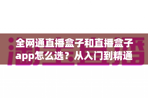 全网通直播盒子和直播盒子app怎么选?从入门到精通的完整选购攻略 全网通直播盒子和直播盒子app怎么选?从入门到精通的完整选购攻略