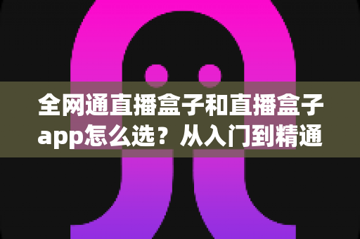 全网通直播盒子和直播盒子app怎么选?从入门到精通的完整选购攻略 全网通直播盒子和直播盒子app怎么选?从入门到精通的完整选购攻略