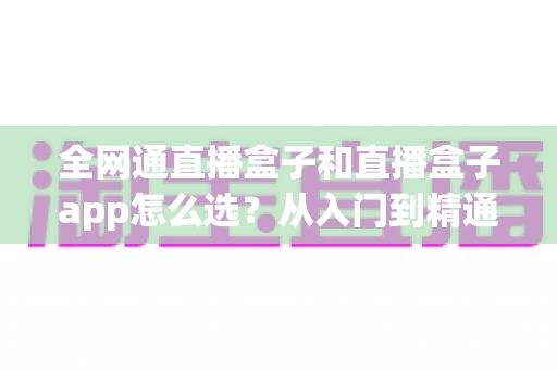 全网通直播盒子和直播盒子app怎么选？从入门到精通的完整选购攻略