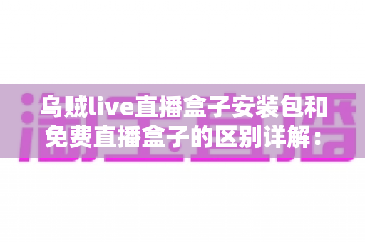 乌贼live直播盒子安装包和免费直播盒子的区别详解:安装方式、安全性与使用体验全面对比 乌贼live直播盒子安装包和免费直播盒子的区别详解:安装方式、安全性与使用体验全面对比