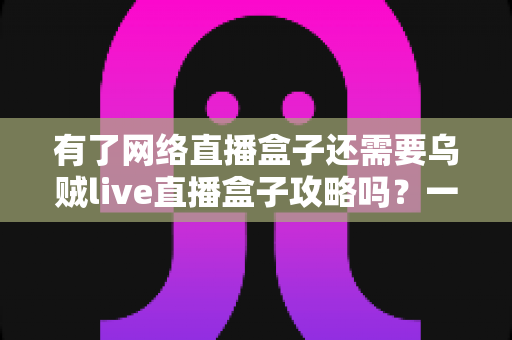 有了网络直播盒子还需要乌贼live直播盒子攻略吗?一篇帮你彻底搞懂的实用指南 有了网络直播盒子还需要乌贼live直播盒子攻略吗?一篇帮你彻底搞懂的实用指南