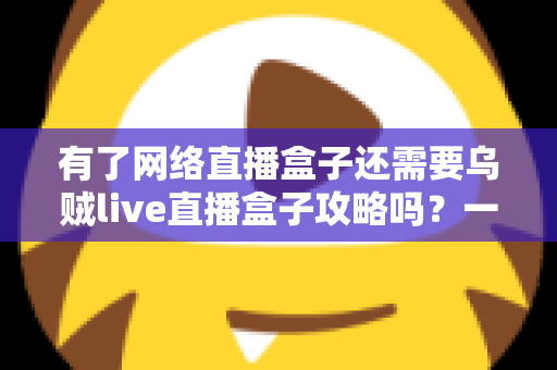 有了网络直播盒子还需要乌贼live直播盒子攻略吗？一篇帮你彻底搞懂的实用指南
