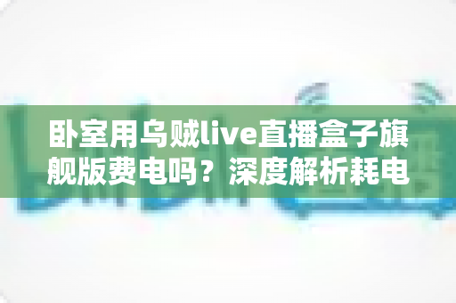 卧室用乌贼live直播盒子旗舰版费电吗?深度解析耗电真相与实用省电指南 卧室用乌贼live直播盒子旗舰版费电吗?深度解析耗电真相与实用省电指南