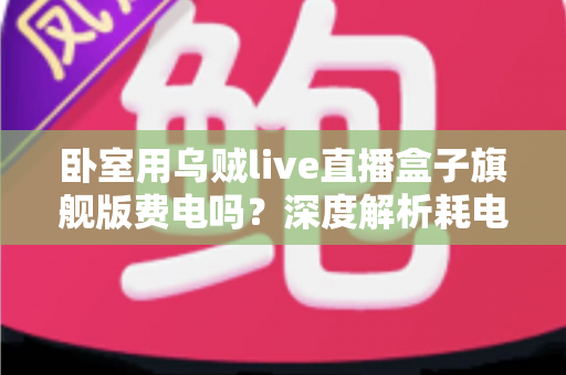 卧室用乌贼live直播盒子旗舰版费电吗?深度解析耗电真相与实用省电指南 卧室用乌贼live直播盒子旗舰版费电吗?深度解析耗电真相与实用省电指南