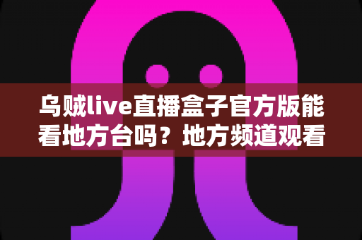 乌贼live直播盒子官方版能看地方台吗？地方频道观看全攻略与深度使用指南