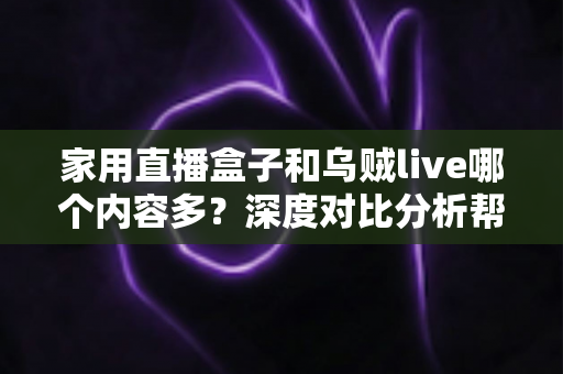 家用直播盒子和乌贼live哪个内容多？深度对比分析帮你找到答案
