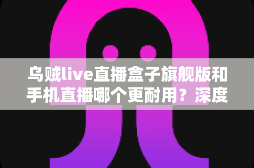 乌贼live直播盒子旗舰版和手机直播哪个更耐用?深度对比解析,帮你选对不后悔的直播设备 乌贼live直播盒子旗舰版和手机直播哪个更耐用?深度对比解析,帮你选对不后悔的直播设备
